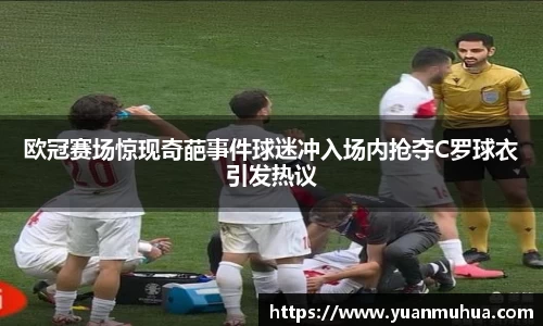 欧冠赛场惊现奇葩事件球迷冲入场内抢夺C罗球衣引发热议