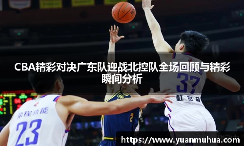 CBA精彩对决广东队迎战北控队全场回顾与精彩瞬间分析