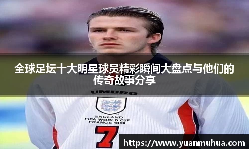 全球足坛十大明星球员精彩瞬间大盘点与他们的传奇故事分享
